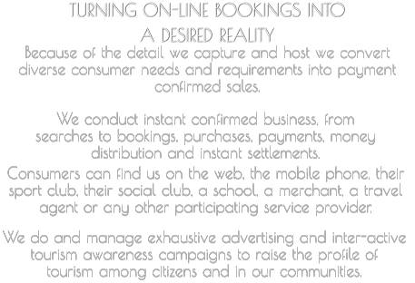 TURNING ON-LINE BOOKINGS INTO  A DESIRED REALITY   Because of the detail we capture and host we convert  diverse consumer needs and requirements into payment  confirmed sales.     We conduct instant confirmed business, from  searches to bookings, purchases, payments, money  distribution and instant settlements.       Consumers can find us on the web, the mobile phone, their  sport club, their social club, a school, a merchant, a travel  agent or any other participating service provider.         We do and manage exhaustive advertising and inter-active  tourism awareness campaigns to raise the profile of  tourism among citizens and in our communities.